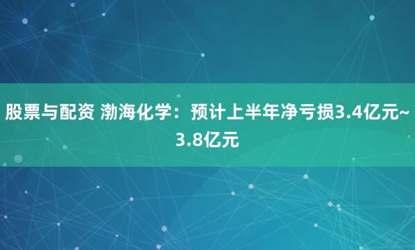 股票与配资 渤海化学：预计上半年净亏损3.4亿元~3.8亿元