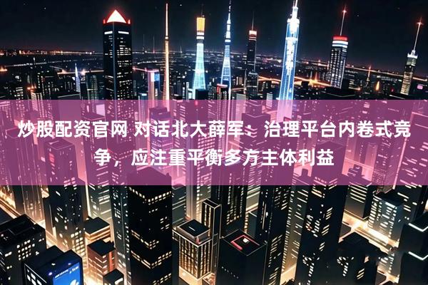 炒股配资官网 对话北大薛军：治理平台内卷式竞争，应注重平衡多方主体利益